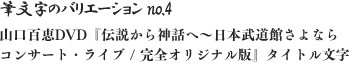 筆文字のバリエーション no.4 山口百恵DVD『伝説から神話へ～日本武道館さよならコンサート・ライブ / 完全オリジナル版』タイトル文字