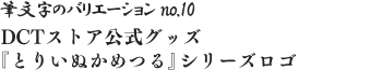 筆文字のバリエーション no.10 DCTストア公式グッズ『とりいぬかめつる』シリーズロゴ